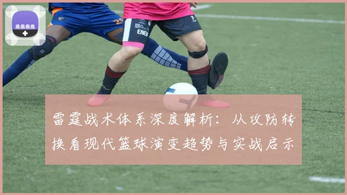雷霆战术体系深度解析:从攻防转换看现代篮球演变趋势与实战启示