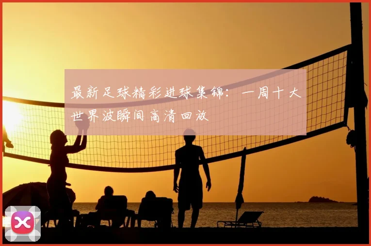 最新足球精彩进球集锦：一周十大世界波瞬间高清回放