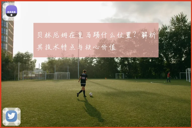贝林厄姆在皇马踢什么位置?解析其技术特点与核心价值