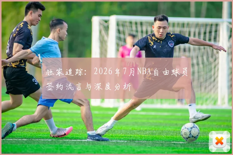 独家追踪：2026年7月NBA自由球员签约流言与深度分析