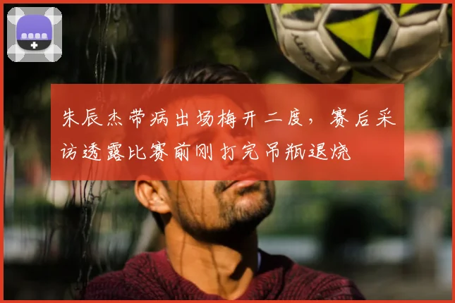 朱辰杰带病出场梅开二度，赛后采访透露比赛前刚打完吊瓶退烧