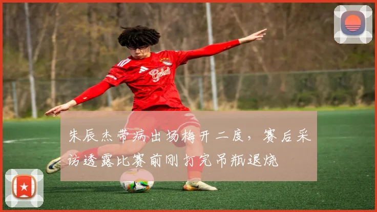 朱辰杰带病出场梅开二度，赛后采访透露比赛前刚打完吊瓶退烧
